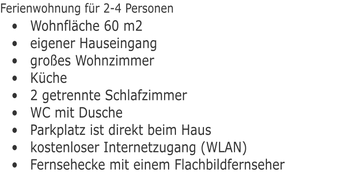 	Wohnflche 60 m2 	eigener Hauseingang 	groes Wohnzimmer 	Kche  	2 getrennte Schlafzimmer 	WC mit Dusche 	Parkplatz ist direkt beim Haus 	kostenloser Internetzugang (WLAN)  	Fernsehecke mit einem Flachbildfernseher Ferienwohnung fr 2-4 Personen